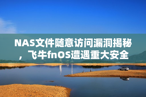 NAS文件随意访问漏洞揭秘，飞牛fnOS遭遇重大安全隐患，官方紧急呼吁用户升级