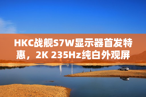 HKC战舰S7W显示器首发特惠，2K 235Hz纯白外观屏仅售919元