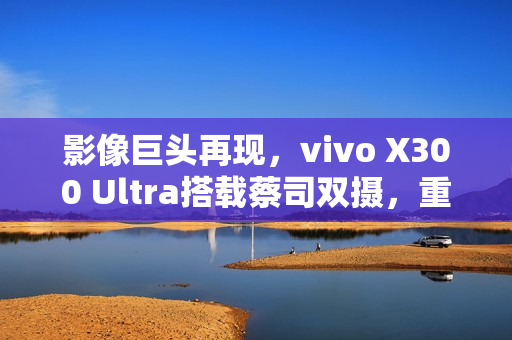 影像巨头再现，vivo X300 Ultra搭载蔡司双摄，重磅推出2亿像素组合时代