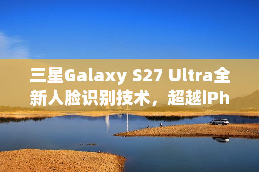 三星Galaxy S27 Ultra全新人脸识别技术，超越iPhone的先进方案