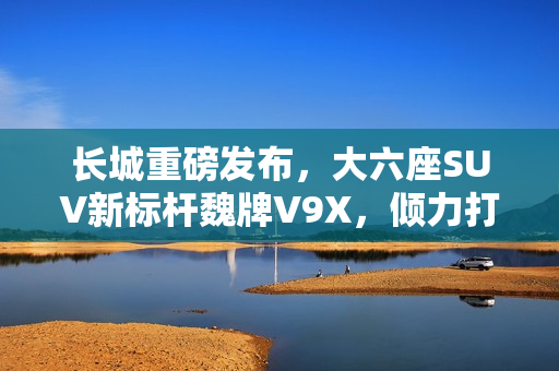 长城重磅发布，大六座SUV新标杆魏牌V9X，倾力打造豪华驾乘体验