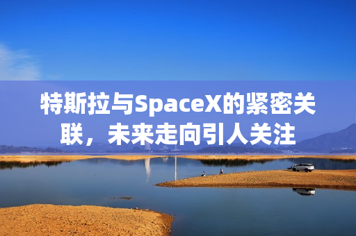 特斯拉与SpaceX的紧密关联，未来走向引人关注