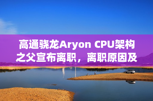 高通骁龙Aryon CPU架构之父宣布离职，离职原因及后续影响揭秘