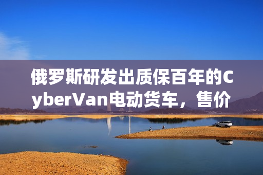 俄罗斯研发出质保百年的CyberVan电动货车，售价仅59万