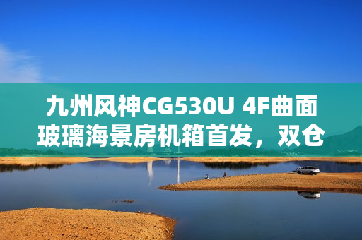 九州风神CG530U 4F曲面玻璃海景房机箱首发，双仓结构设计，价格亲民至499元起
