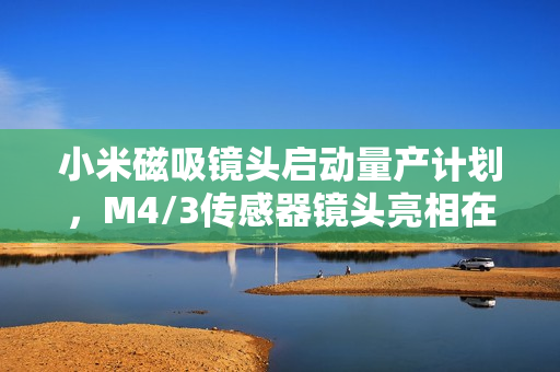 小米磁吸镜头启动量产计划，M4/3传感器镜头亮相在即，手机摄影革新在即