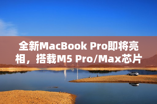全新MacBook Pro即将亮相，搭载M5 Pro/Max芯片重磅发布