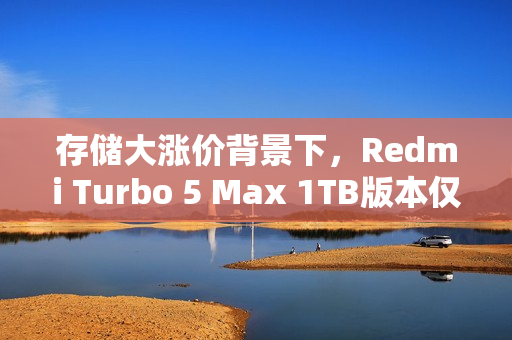 存储大涨价背景下，Redmi Turbo 5 Max 1TB版本仅售3399元，卢伟冰称行业罕见
