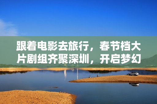 跟着电影去旅行,春节档大片剧组齐聚深圳,开启梦幻之旅 跟着电影去旅行,春节档大片剧组齐聚深圳,开启梦幻之旅