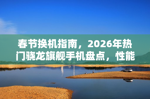 春节换机指南，2026年热门骁龙旗舰手机盘点，性能影像俱佳的各价位选择