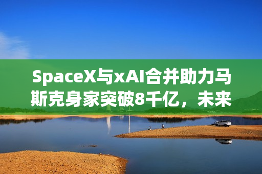 SpaceX与xAI合并助力马斯克身家突破8千亿，未来科技巨头诞生