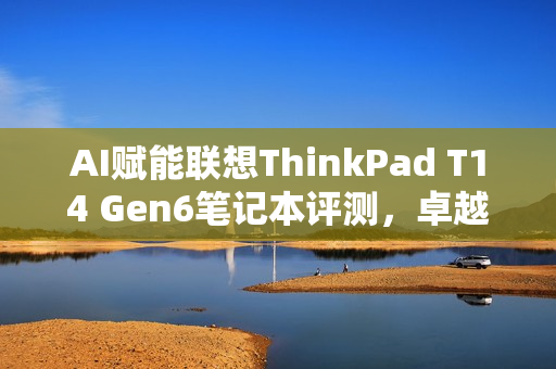 AI赋能联想ThinkPad T14 Gen6笔记本评测，卓越性能与灵活NPU内建，精英商务之选