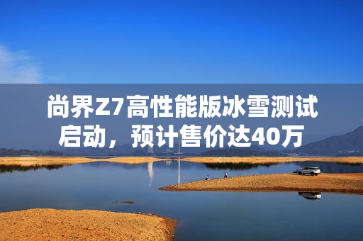 尚界Z7高性能版冰雪测试启动，预计售价达40万