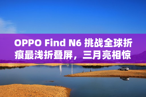 OPPO Find N6 挑战全球折痕最浅折叠屏，三月亮相惊艳全球