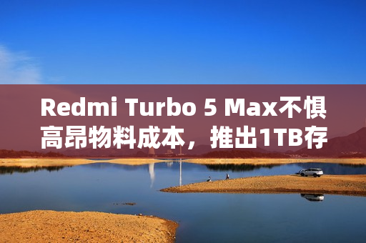 Redmi Turbo 5 Max不惧高昂物料成本，推出1TB存储版本，售价3399元超值体验