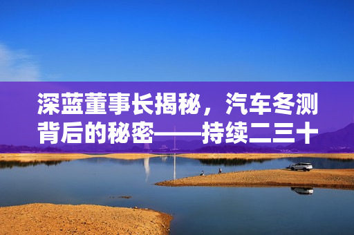深蓝董事长揭秘，汽车冬测背后的秘密——持续二三十年的实践与研究