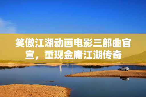 笑傲江湖动画电影三部曲官宣，重现金庸江湖传奇