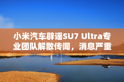 小米汽车辟谣SU7 Ultra专业团队解散传闻，消息严重不实