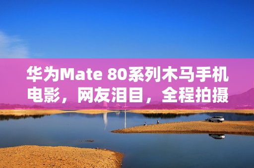 华为Mate 80系列木马手机电影，网友泪目，全程拍摄展现马年温情