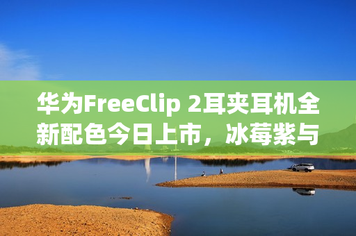 华为FreeClip 2耳夹耳机全新配色今日上市，冰莓紫与玫瑰金售价1299元