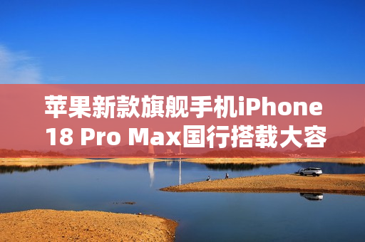 苹果新款旗舰手机iPhone 18 Pro Max国行搭载大容量电池，续航性能大幅提升