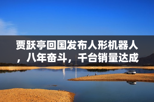 贾跃亭回国发布人形机器人，八年奋斗，千台销量达成！