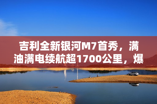 吉利全新银河M7首秀，满油满电续航超1700公里，爆款预定！