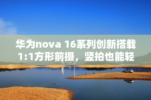 华为nova 16系列创新搭载1:1方形前摄，竖拍也能轻松实现横图体验