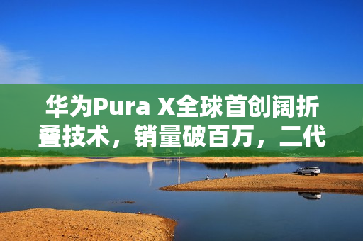 华为Pura X全球首创阔折叠技术，销量破百万，二代新品即将亮相
