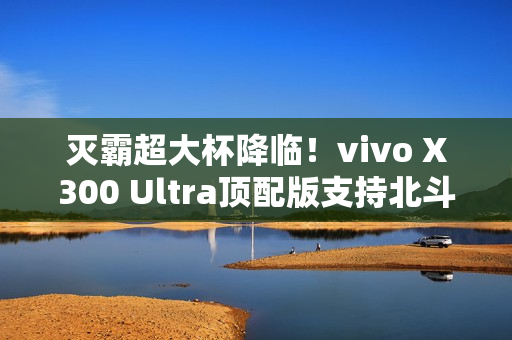 灭霸超大杯降临！vivo X300 Ultra顶配版支持北斗卫星短信功能