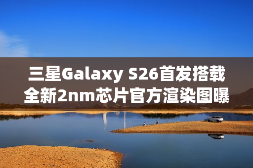 三星Galaxy S26首发搭载全新2nm芯片官方渲染图曝光