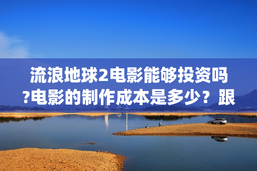 流浪地球2电影能够投资吗?电影的制作成本是多少？跟谁投？(流浪地球2电影下载)