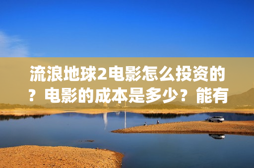 流浪地球2电影怎么投资的？电影的成本是多少？能有几倍的收益(流浪地球2电影免费观看完整版)