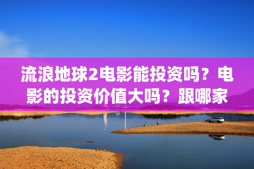 流浪地球2电影能投资吗？电影的投资价值大吗？跟哪家公司签约？(流浪地球2电影票房)