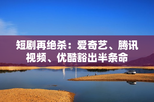 短剧再绝杀：爱奇艺、腾讯视频、优酷豁出半条命