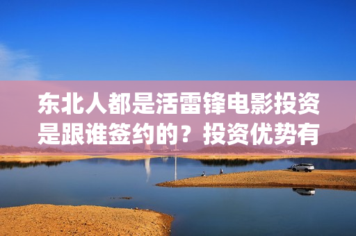 东北人都是活雷锋电影投资是跟谁签约的？投资优势有哪些？(东北人都是活雷锋歌词完整版)