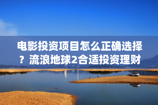电影投资项目怎么正确选择？流浪地球2合适投资理财吗？(电影投资方案)