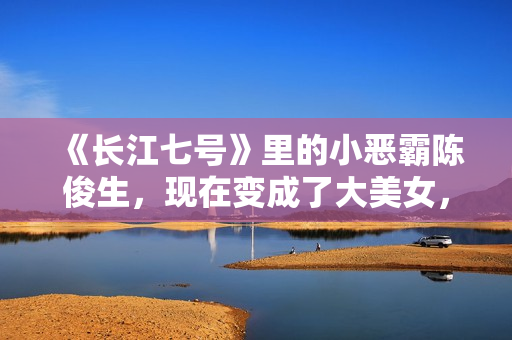 《长江七号》里的小恶霸陈俊生，现在变成了大美女，不可思议！