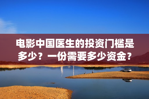 电影中国医生的投资门槛是多少?一份需要多少资金?(电影中国医生的感受分享) 电影中国医生的投资门槛是多少?一份需要多少资金?(电影中国医生的感受分享)
