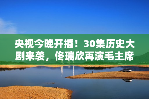 央视今晚开播!30集历史大剧来袭,佟瑞欣再演毛主席,有剧可追了 央视今晚开播!30集历史大剧来袭,佟瑞欣再演毛主席,有剧可追了