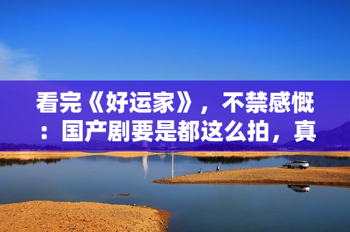看完《好运家》，不禁感慨：国产剧要是都这么拍，真是没救了！