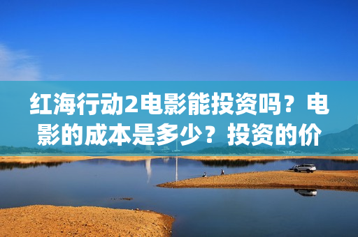 红海行动2电影能投资吗？电影的成本是多少？投资的价值大吗？(红海行动2电影完整播放在线观看国语)
