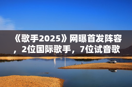 《歌手2025》网曝首发阵容，2位国际歌手，7位试音歌手应补位