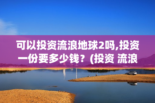 可以投资流浪地球2吗,投资一份要多少钱？(投资 流浪地球)