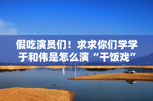 假吃演员们！求求你们学学于和伟是怎么演“干饭戏”的吧