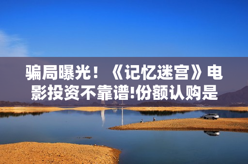 骗局曝光！《记忆迷宫》电影投资不靠谱!份额认购是骗局!其中有何猫腻