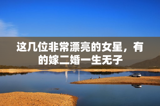 这几位非常漂亮的女星，有的嫁二婚一生无子