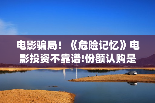 电影骗局!《危险记忆》电影投资不靠谱!份额认购是骗局!其中有何猫腻(一部电影叫什么危机) 电影骗局!《危险记忆》电影投资不靠谱!份额认购是骗局!其中有何猫腻(一部电影叫什么危机)