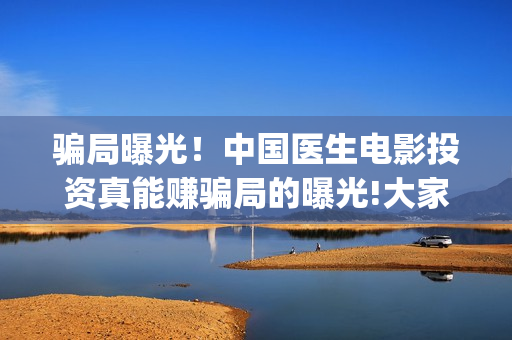 骗局曝光！中国医生电影投资真能赚骗局的曝光!大家不要相信赶快追回损失(骗局曝光!中国新闻)