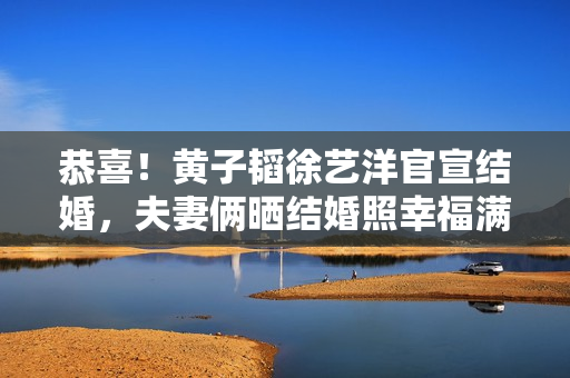 恭喜！黄子韬徐艺洋官宣结婚，夫妻俩晒结婚照幸福满溢